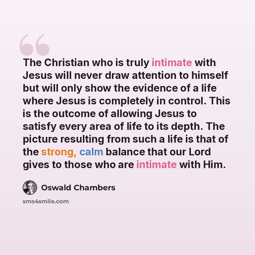 “The Christian who is truly intimate with Jesus will never draw attention to himself but will only show the evidence of a life where Jesus is completely in control. This is the outcome of allowing Jesus to satisfy every area of life to its depth. The picture resulting from such a life is that of…” quote by Oswald Chambers