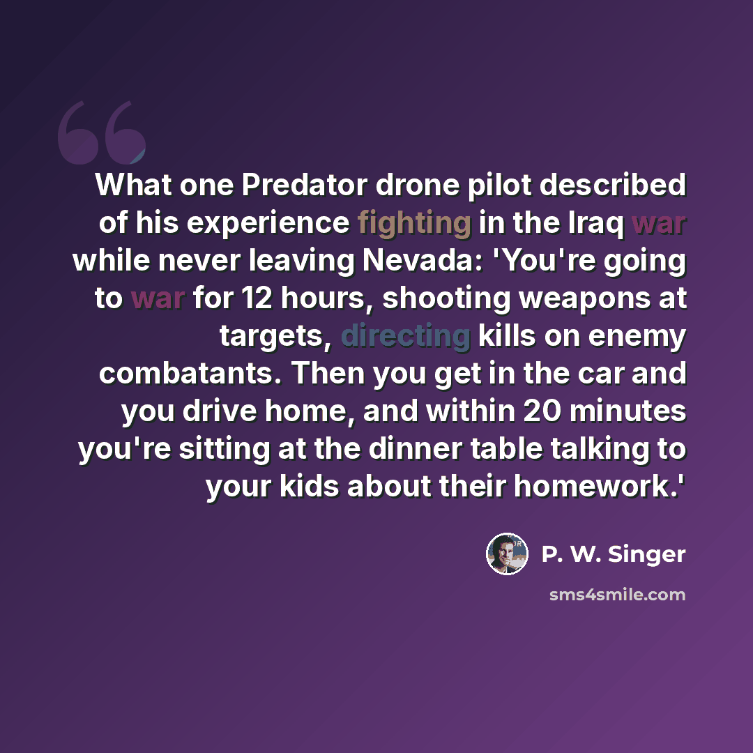 “What one Predator drone pilot described of his experience fighting in the Iraq war while never leaving Nevada: 'You're going to war for 12 hours, shooting weapons at targets, directing kills on enemy combatants. Then you get in the car and you drive home, and within 20 minutes you're sitting at…” quote by P. W. Singer