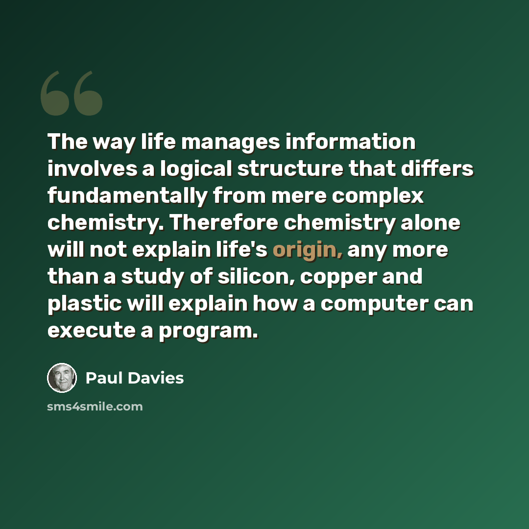 “The way life manages information involves a logical structure that differs fundamentally from mere complex chemistry. Therefore chemistry alone will not explain life's origin, any more than a study of silicon, copper and plastic will explain how a computer can execute a program.” quote by Paul Davies