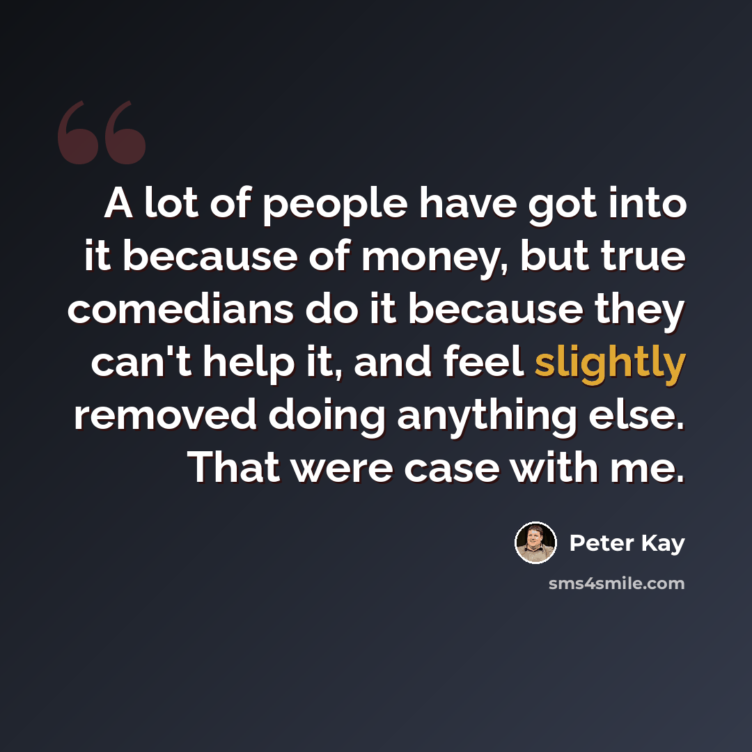 “A lot of people have got into it because of money, but true comedians do it because they can't help it, and feel slightly removed doing anything else. That were case with me.” quote by Peter Kay