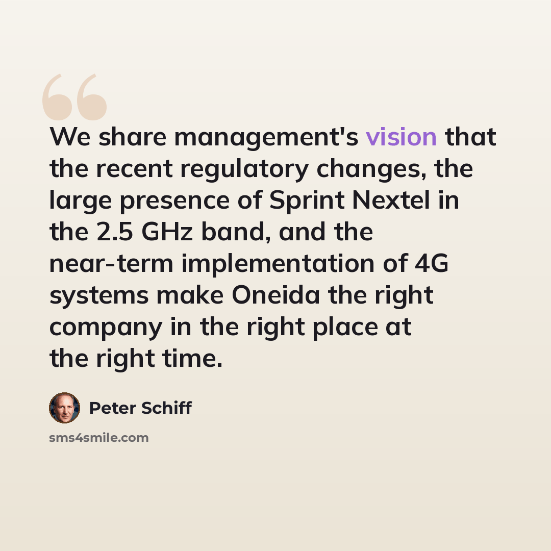 “We share management's vision that the recent regulatory changes, the large presence of Sprint Nextel in the 2.5 GHz band, and the near-term implementation of 4G systems make Oneida the right company in the right place at the right time.” quote by Peter Schiff
