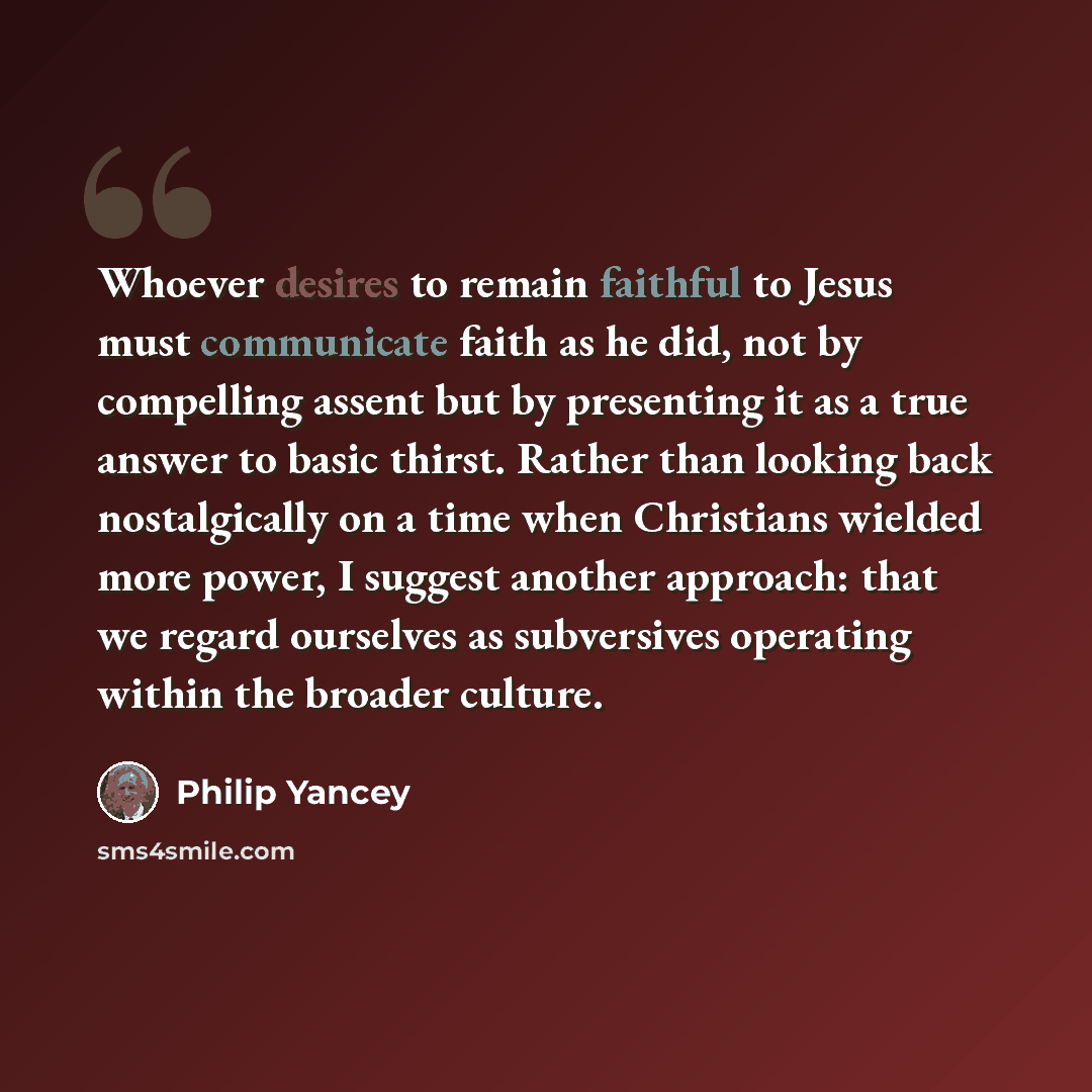 “Whoever desires to remain faithful to Jesus must communicate faith as he did, not by compelling assent but by presenting it as a true answer to basic thirst. Rather than looking back nostalgically on a time when Christians wielded more power, I suggest another approach: that we regard ourselves as…” quote by Philip Yancey