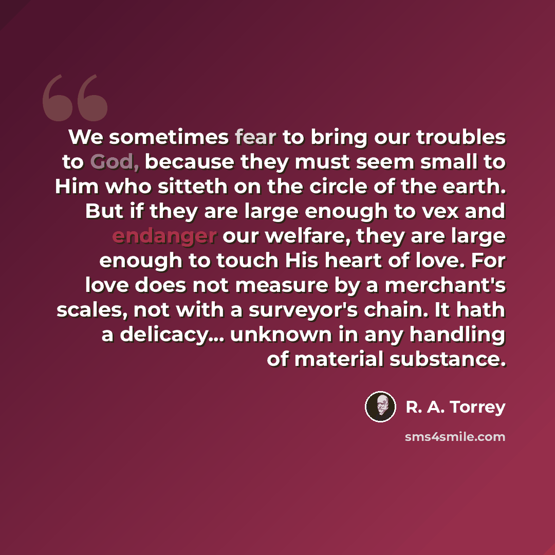 “We sometimes fear to bring our troubles to God, because they must seem small to Him who sitteth on the circle of the earth. But if they are large enough to vex and endanger our welfare, they are large enough to touch His heart of love. For love does not measure by a merchant's scales, not with a…” quote by R. A. Torrey