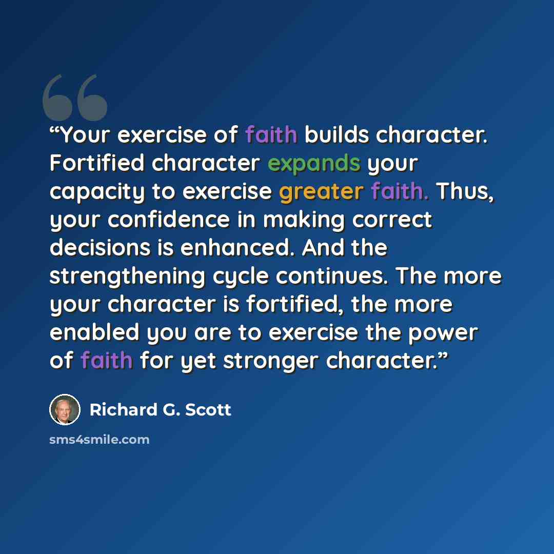 “Your exercise of faith builds character. Fortified character expands your capacity to exercise greater faith. Thus, your confidence in making correct decisions is enhanced. And the strengthening cycle continues. The more your character is fortified, the more enabled you are to exercise the power…” quote by Richard G. Scott