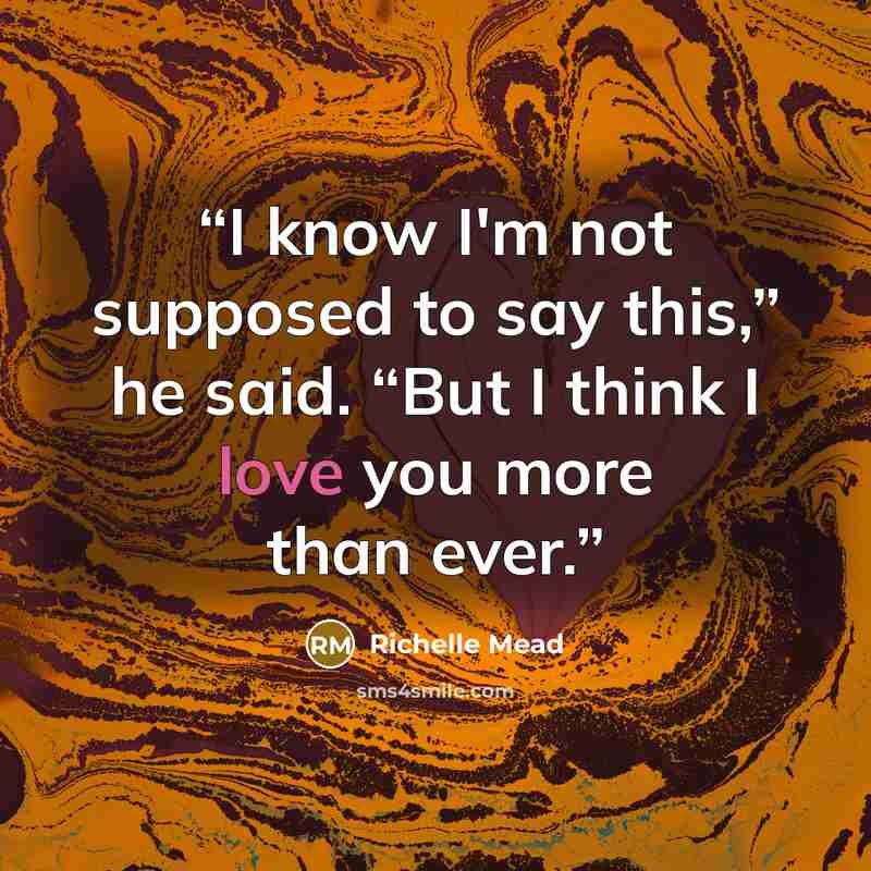 “I know I'm not supposed to say this,” he said. “But I think I love you more than ever.” quote by Richelle Mead