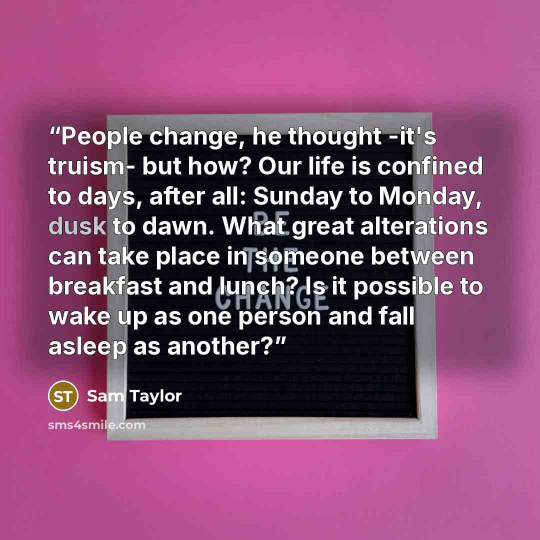 “People change, he thought -it's truism- but how? Our life is confined to days, after all: Sunday to Monday, dusk to dawn. What great alterations can take place in someone between breakfast and lunch? Is it possible to wake up as one person and fall asleep as another?” quote by Sam Taylor