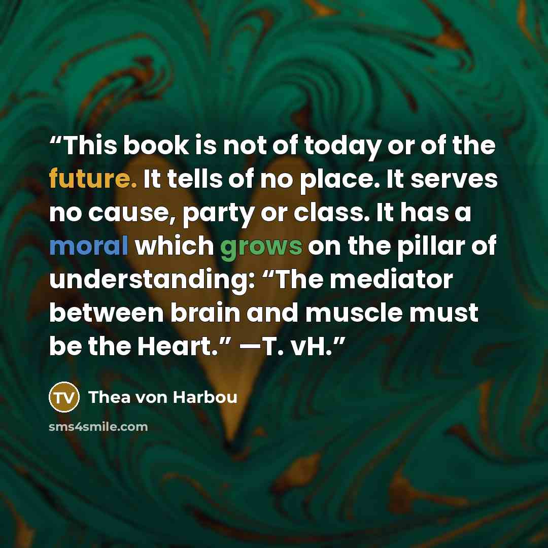 “This book is not of today or of the future. It tells of no place. It serves no cause, party or class. It has a moral which grows on the pillar of understanding: “The mediator between brain and muscle must be the Heart.” —T. vH.” quote by Thea von Harbou