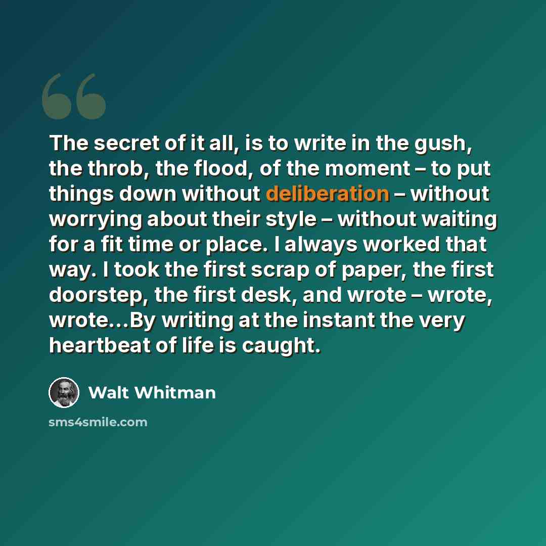 “The secret of it all, is to write in the gush, the throb, the flood, of the moment – to put things down without deliberation – without worrying about their style – without waiting for a fit time or place. I always worked that way. I took the first scrap of paper, the first doorstep, the first…” quote by Walt Whitman