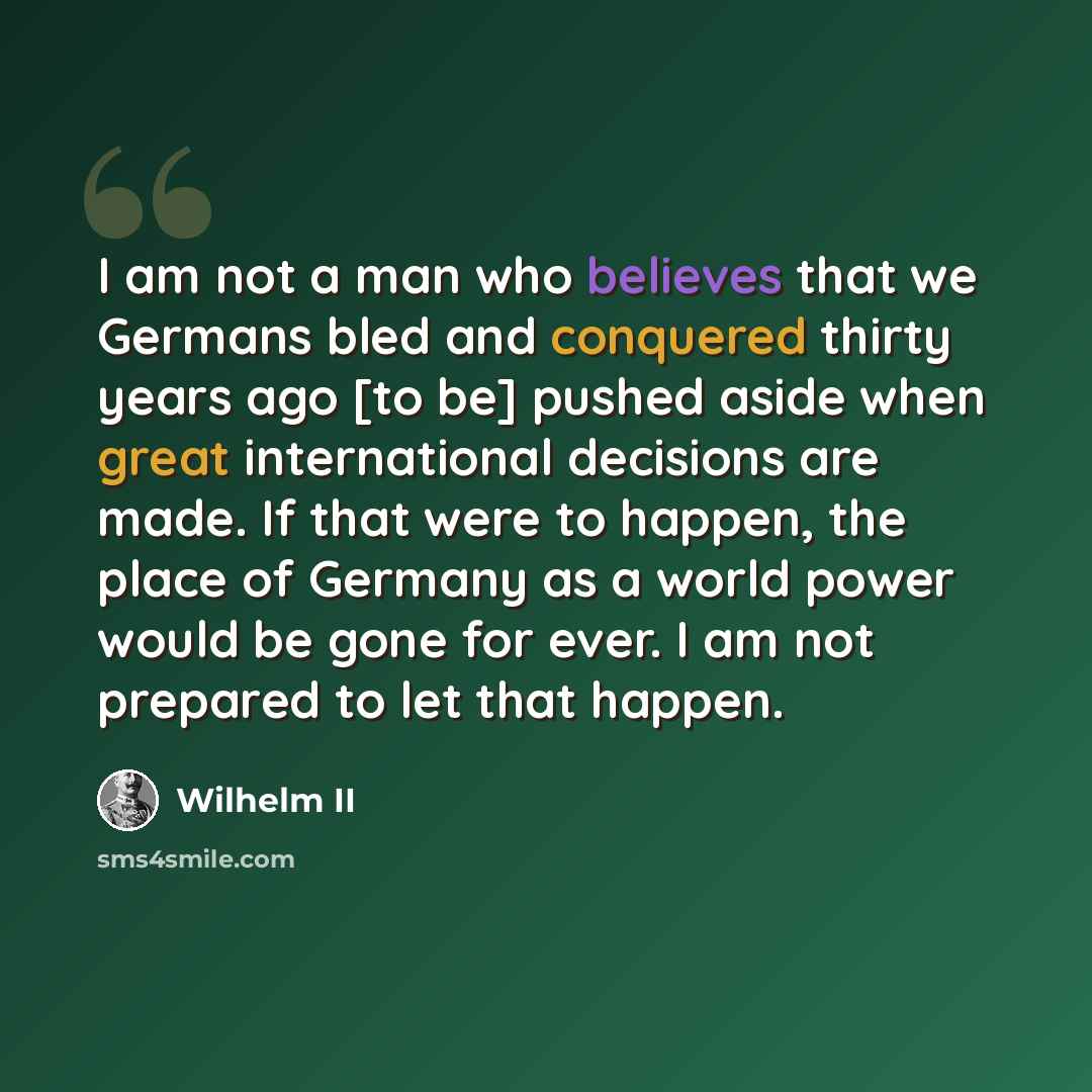 “I am not a man who believes that we Germans bled and conquered thirty years ago [to be] pushed aside when great international decisions are made. If that were to happen, the place of Germany as a world power would be gone for ever. I am not prepared to let that happen.” quote by Wilhelm II