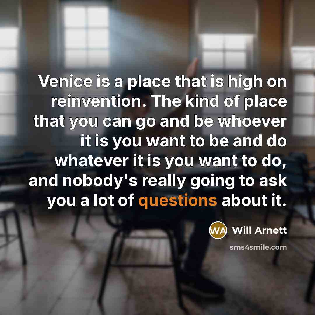 “Venice is a place that is high on reinvention. The kind of place that you can go and be whoever it is you want to be and do whatever it is you want to do, and nobody's really going to ask you a lot of questions about it.” quote by Will Arnett