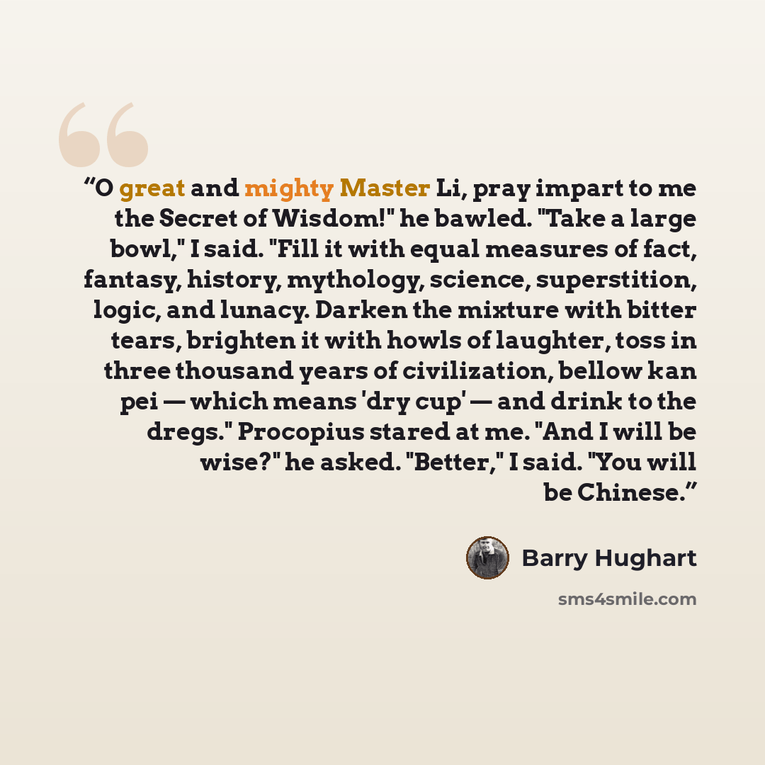 “O great and mighty Master Li, pray impart to me the Secret of Wisdom!" he bawled. "Take a large bowl," I said. "Fill it with equal measures of fact, fantasy, history, mythology, science, superstition, logic, and lunacy. Darken the mixture with bitter tears, brighten it with howls of laughter, toss…” quote by Barry Hughart