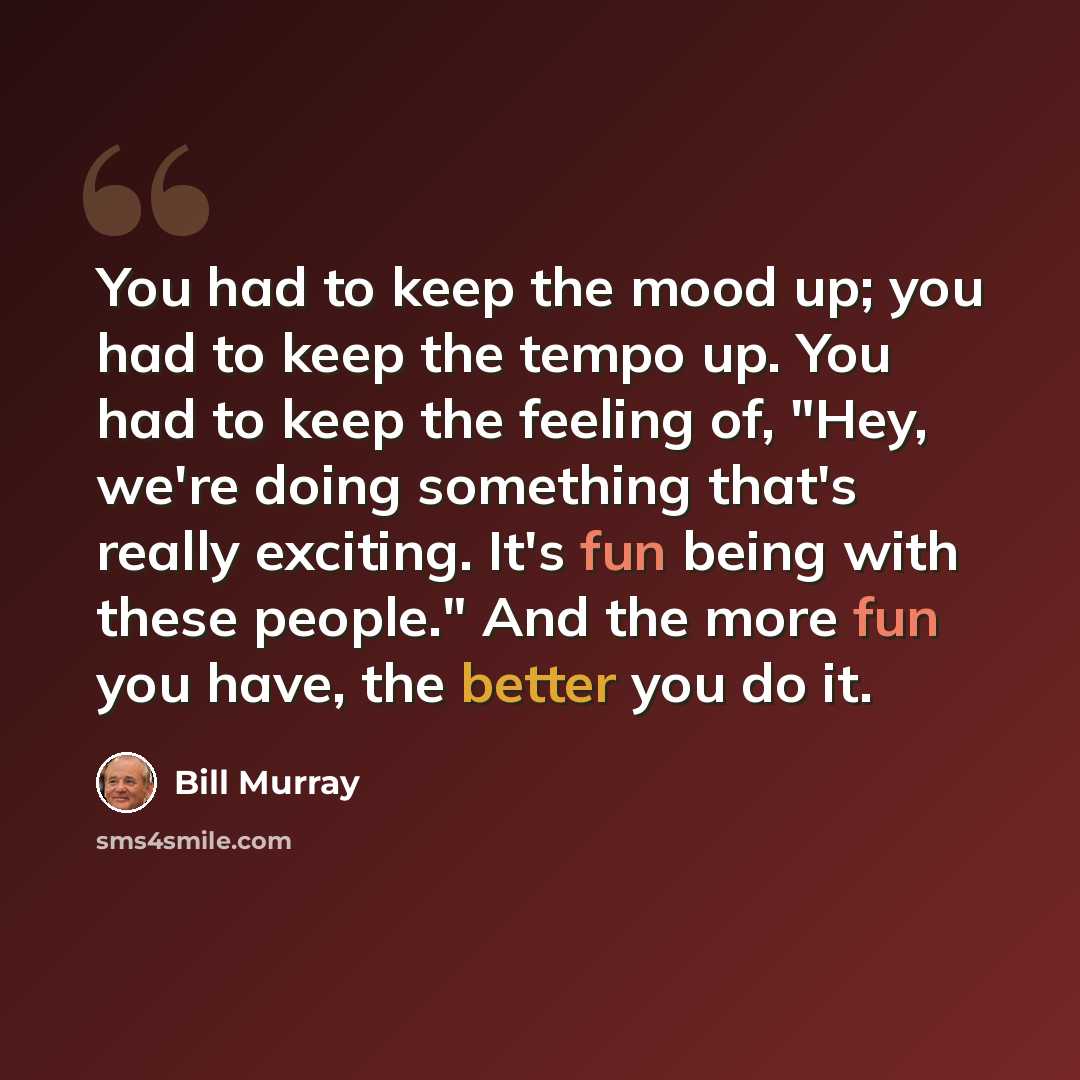 “You had to keep the mood up; you had to keep the tempo up. You had to keep the feeling of, "Hey, we're doing something that's really exciting. It's fun being with these people." And the more fun you have, the better you do it.” quote by Bill Murray