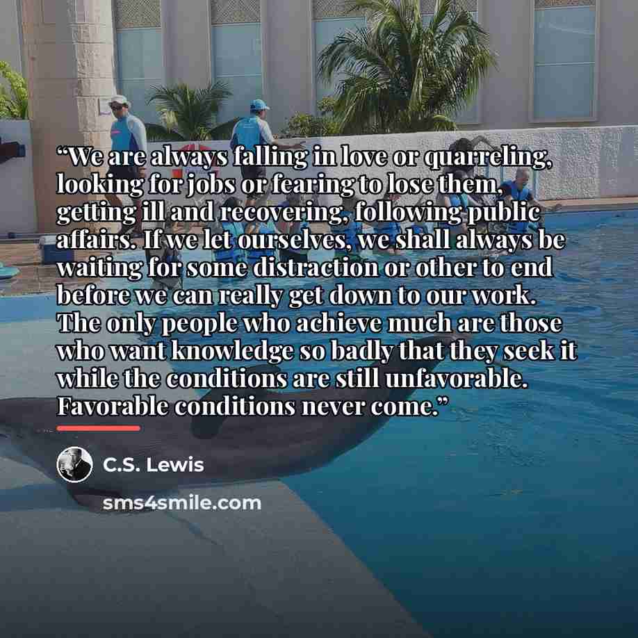 “We are always falling in love or quarreling, looking for jobs or fearing to lose them, getting ill and recovering, following public affairs. If we let ourselves, we shall always be waiting for some distraction or other to end before we can really get down to our work. The only people who achieve…” quote by C.S. Lewis