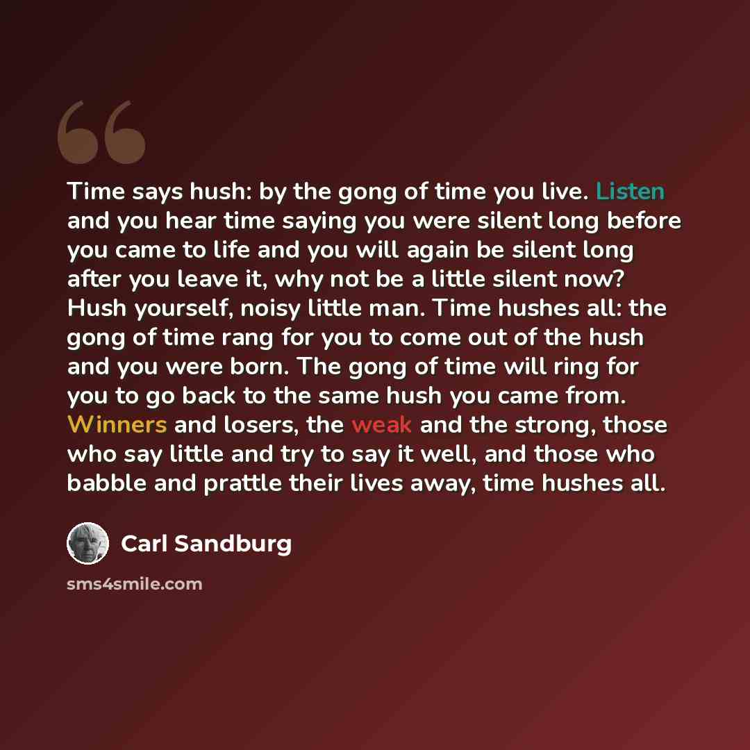“Time says hush: by the gong of time you live. Listen and you hear time saying you were silent long before you came to life and you will again be silent long after you leave it, why not be a little silent now? Hush yourself, noisy little man. Time hushes all: the gong of time rang for you to come…” quote by Carl Sandburg