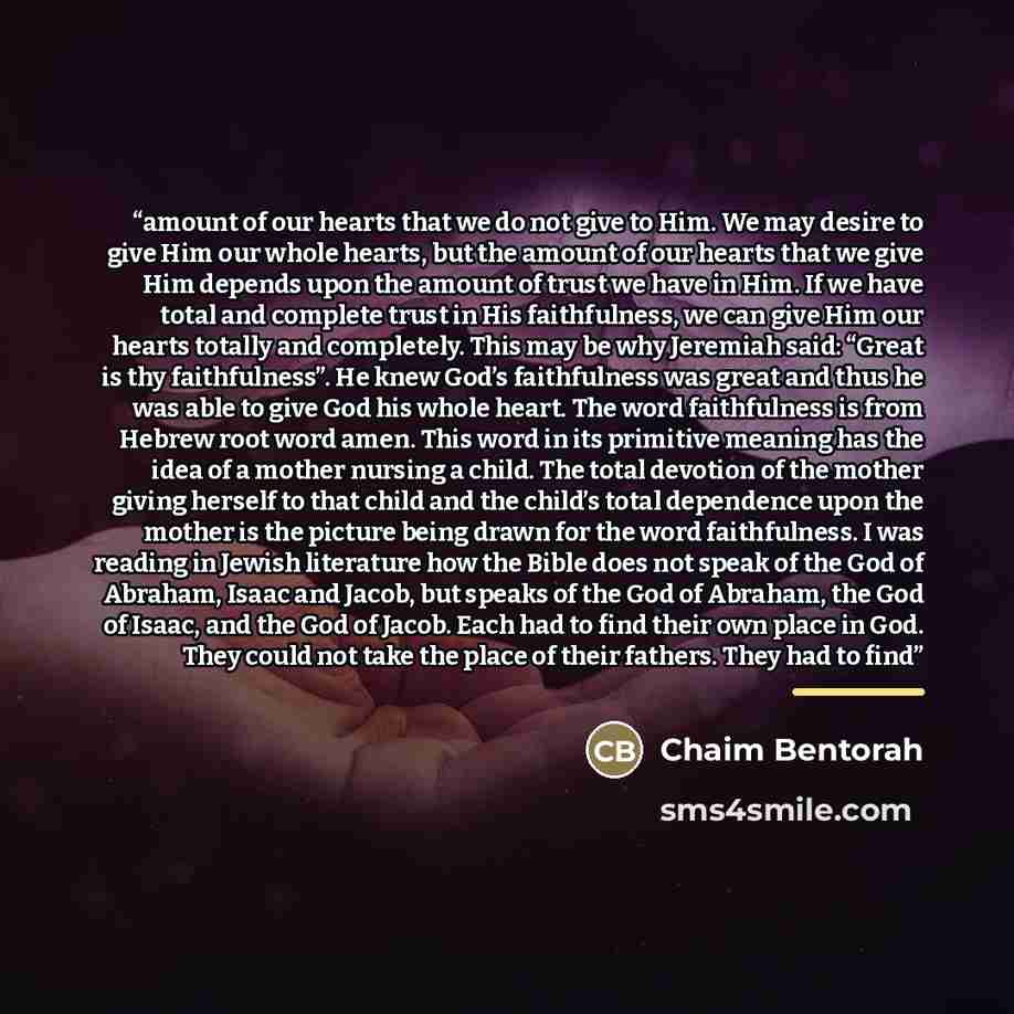“amount of our hearts that we do not give to Him. We may desire to give Him our whole hearts, but the amount of our hearts that we give Him depends upon the amount of trust we have in Him. If we have total and complete trust in His faithfulness, we can give Him our hearts totally and completely…” quote by Chaim Bentorah