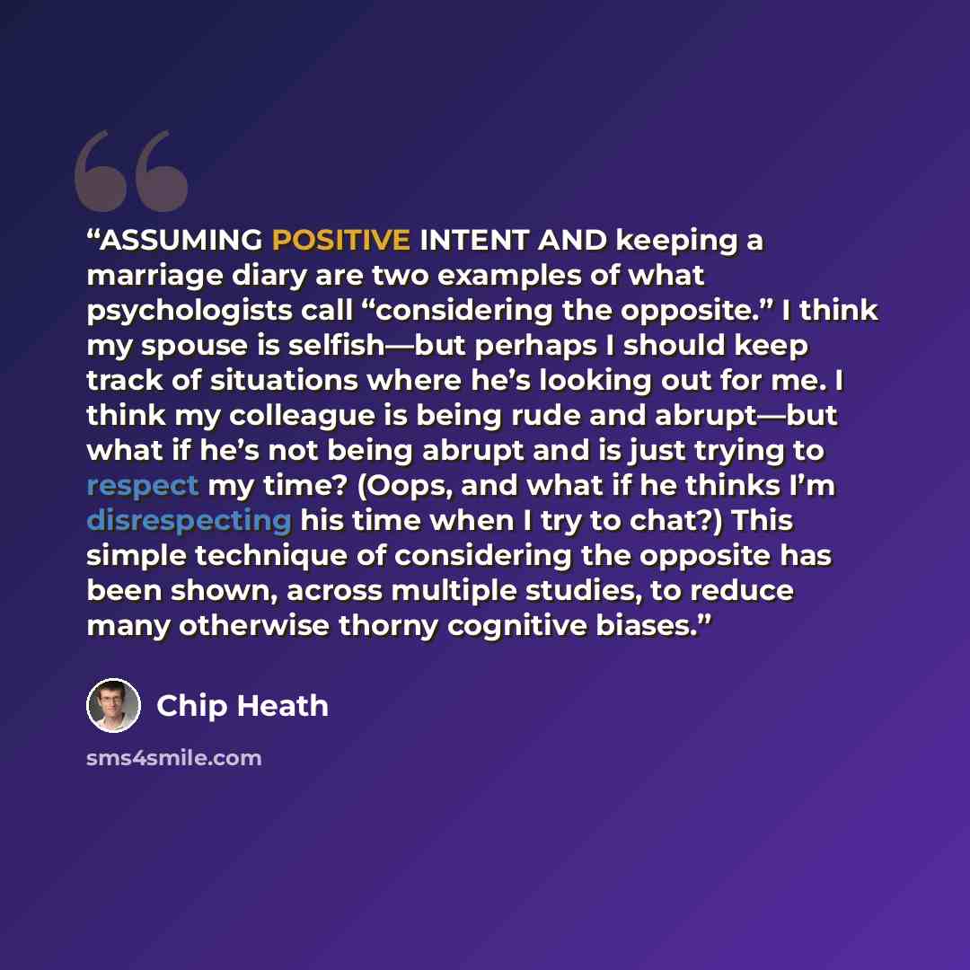 “ASSUMING POSITIVE INTENT AND keeping a marriage diary are two examples of what psychologists call “considering the opposite.” I think my spouse is selfish—but perhaps I should keep track of situations where he’s looking out for me. I think my colleague is being rude and abrupt—but what if he’s not…” quote by Chip Heath