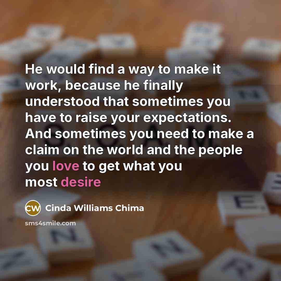 “He would find a way to make it work, because he finally understood that sometimes you have to raise your expectations. And sometimes you need to make a claim on the world and the people you love to get what you most desire” quote by Cinda Williams Chima