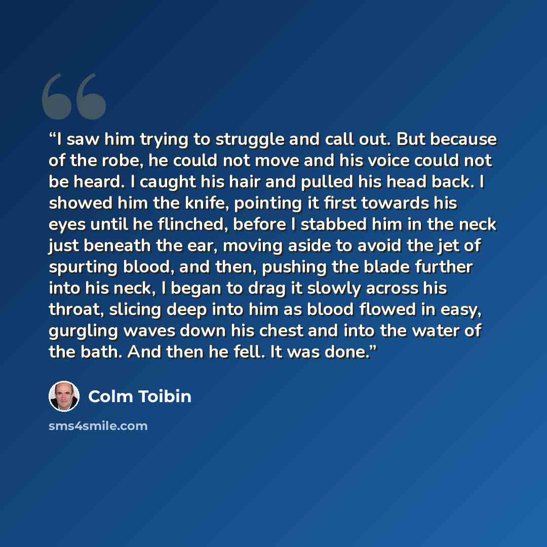 “I saw him trying to struggle and call out. But because of the robe, he could not move and his voice could not be heard. I caught his hair and pulled his head back. I showed him the knife, pointing it first towards his eyes until he flinched, before I stabbed him in the neck just beneath the ear…” quote by Colm Tóibín