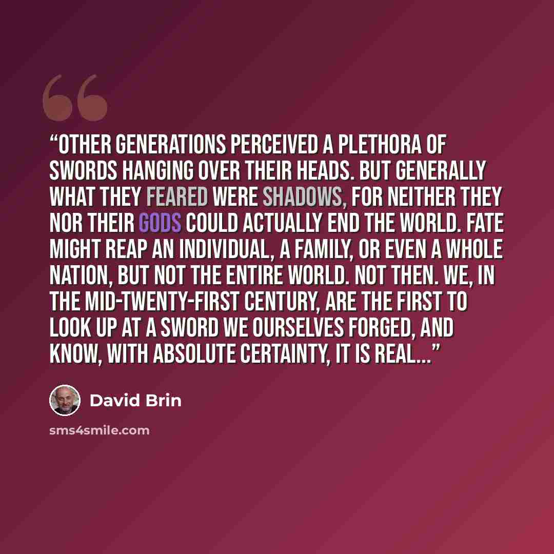 “Other generations perceived a plethora of swords hanging over their heads. But generally what they feared were shadows, for neither they nor their gods could actually end the world. Fate might reap an individual, a family, or even a whole nation, but not the entire world. Not then. We, in the…” quote by David Brin