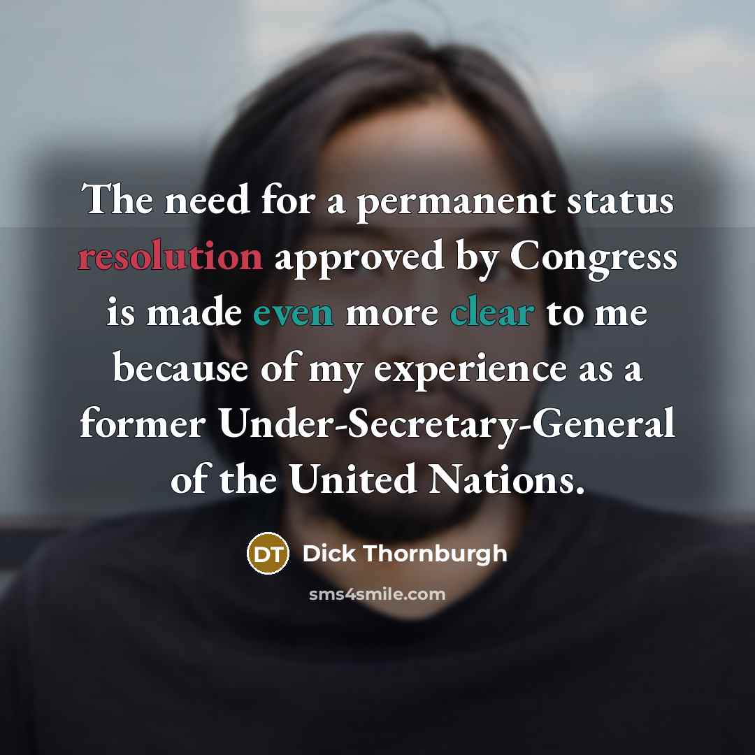 “The need for a permanent status resolution approved by Congress is made even more clear to me because of my experience as a former Under-Secretary-General of the United Nations.” quote by Dick Thornburgh