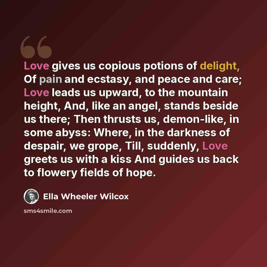 “Love gives us copious potions of delight, Of pain and ecstasy, and peace and care; Love leads us upward, to the mountain height, And, like an angel, stands beside us there; Then thrusts us, demon-like, in some abyss: Where, in the darkness of despair, we grope, Till, suddenly, Love greets us with…” quote by Ella Wheeler Wilcox