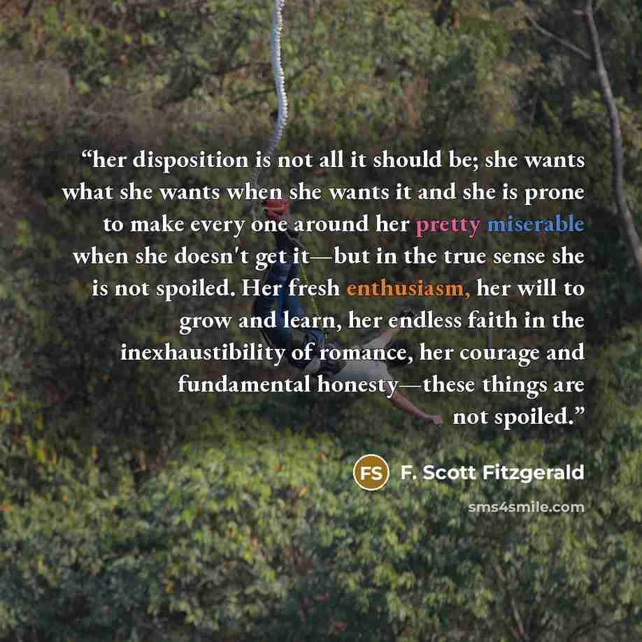 “her disposition is not all it should be; she wants what she wants when she wants it and she is prone to make every one around her pretty miserable when she doesn't get it—but in the true sense she is not spoiled. Her fresh enthusiasm, her will to grow and learn, her endless faith in the…” quote by F. Scott Fitzgerald