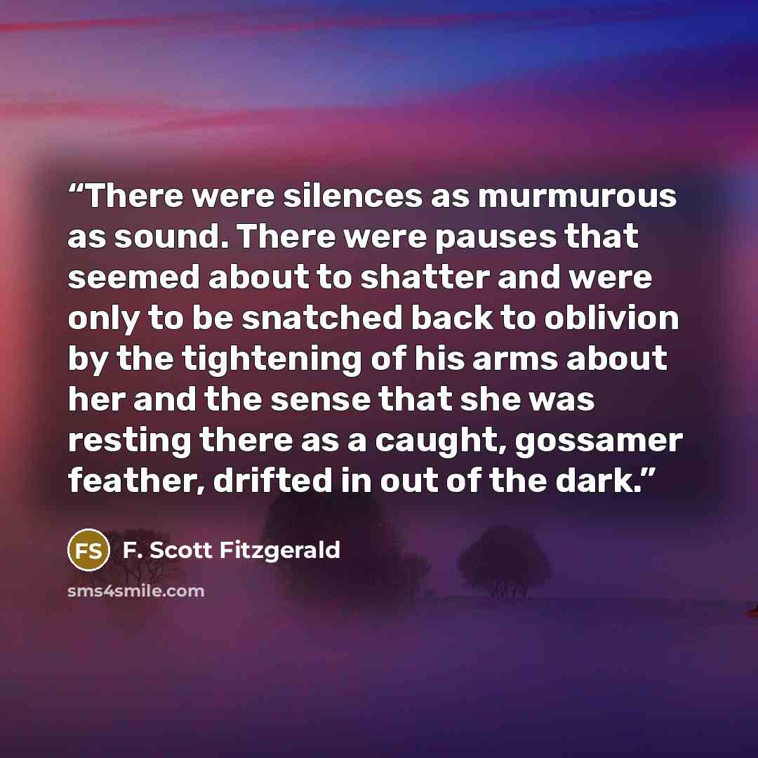 “There were silences as murmurous as sound. There were pauses that seemed about to shatter and were only to be snatched back to oblivion by the tightening of his arms about her and the sense that she was resting there as a caught, gossamer feather, drifted in out of the dark.” quote by F. Scott Fitzgerald