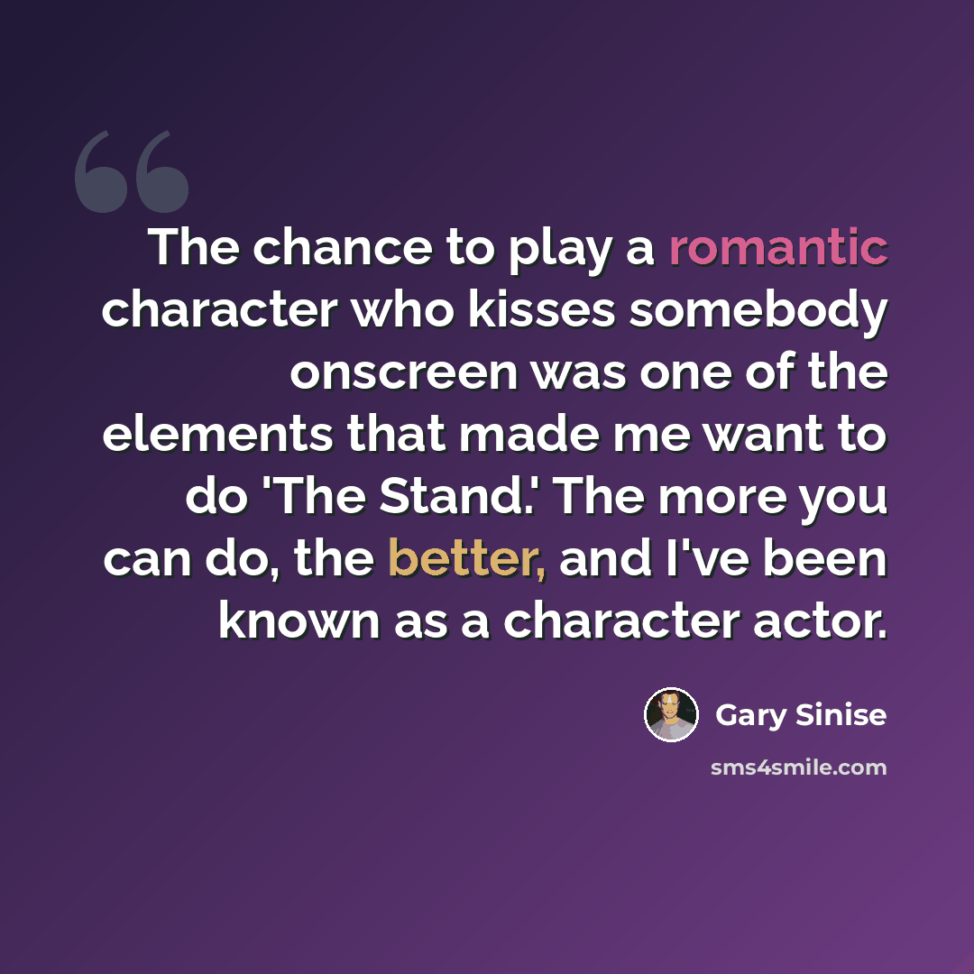 “The chance to play a romantic character who kisses somebody onscreen was one of the elements that made me want to do 'The Stand.' The more you can do, the better, and I've been known as a character actor.” quote by Gary Sinise