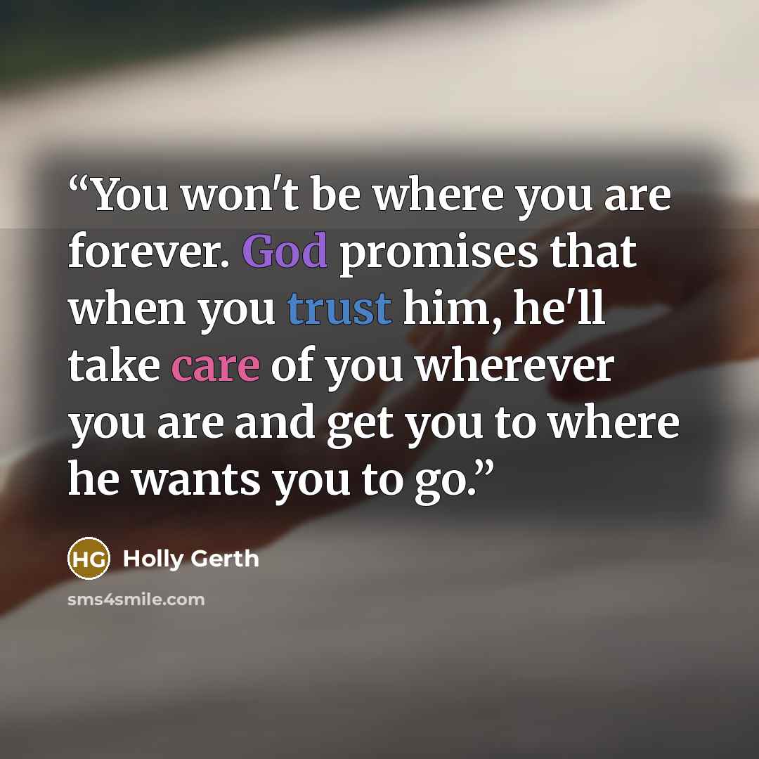“You won't be where you are forever. God promises that when you trust him, he'll take care of you wherever you are and get you to where he wants you to go.” quote by Holly Gerth