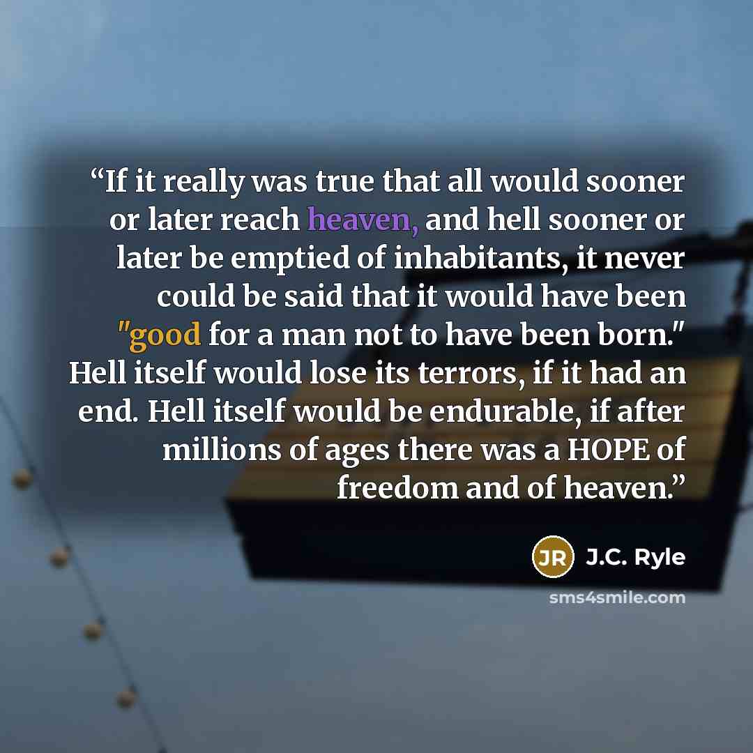 “If it really was true that all would sooner or later reach heaven, and hell sooner or later be emptied of inhabitants, it never could be said that it would have been "good for a man not to have been born." Hell itself would lose its terrors, if it had an end. Hell itself would be endurable, if…” quote by J.C. Ryle