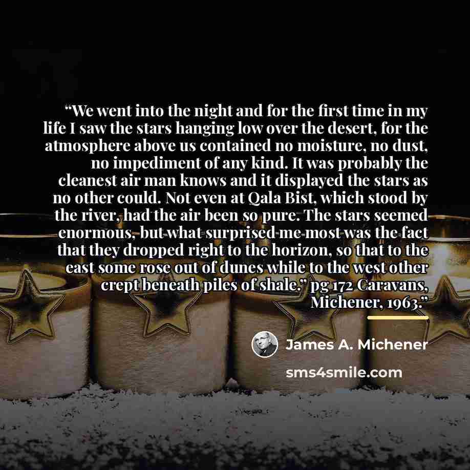 “We went into the night and for the first time in my life I saw the stars hanging low over the desert, for the atmosphere above us contained no moisture, no dust, no impediment of any kind. It was probably the cleanest air man knows and it displayed the stars as no other could. Not even at Qala…” quote by James A. Michener