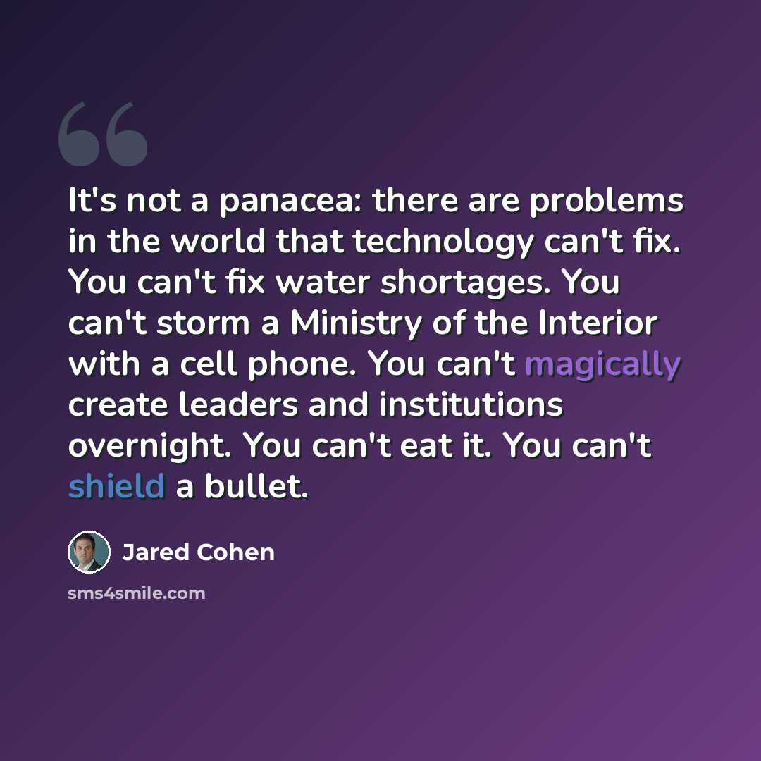 “It's not a panacea: there are problems in the world that technology can't fix. You can't fix water shortages. You can't storm a Ministry of the Interior with a cell phone. You can't magically create leaders and institutions overnight. You can't eat it. You can't shield a bullet.” quote by Jared Cohen