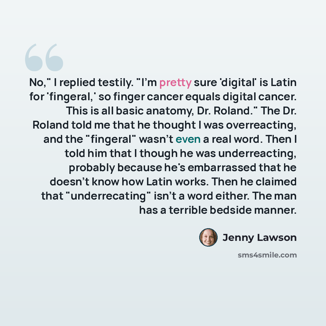 “No," I replied testily. "I'm pretty sure 'digital' is Latin for 'fingeral,' so finger cancer equals digital cancer. This is all basic anatomy, Dr. Roland." The Dr. Roland told me that he thought I was overreacting, and the "fingeral" wasn't even a real word. Then I told him that I though he was…” quote by Jenny Lawson