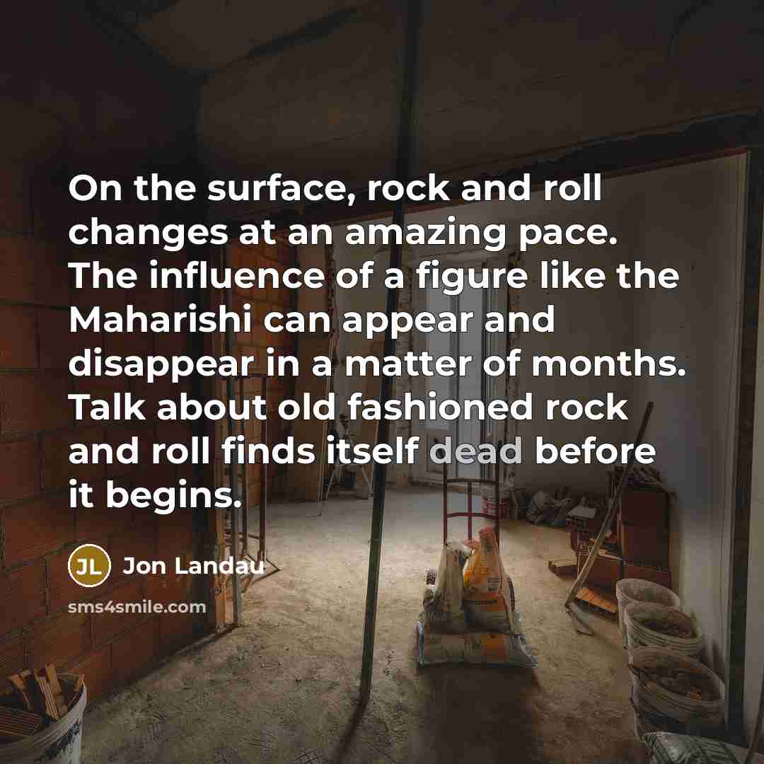 “On the surface, rock and roll changes at an amazing pace. The influence of a figure like the Maharishi can appear and disappear in a matter of months. Talk about old fashioned rock and roll finds itself dead before it begins.” quote by Jon Landau