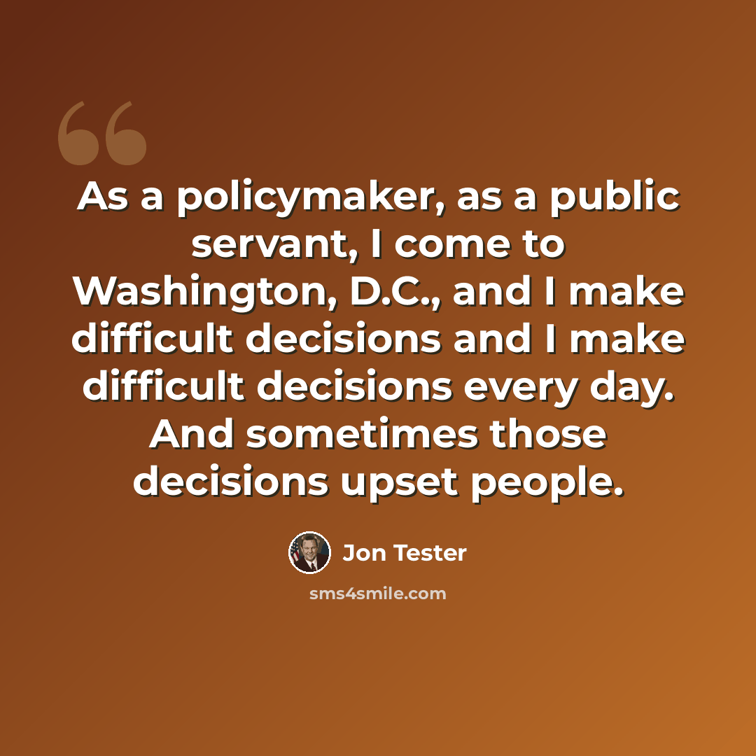 “As a policymaker, as a public servant, I come to Washington, D.C., and I make difficult decisions and I make difficult decisions every day. And sometimes those decisions upset people.” quote by Jon Tester