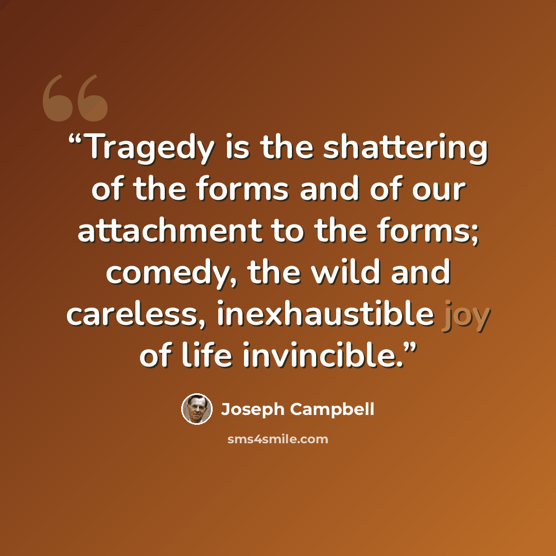 “Tragedy is the shattering of the forms and of our attachment to the forms; comedy, the wild and careless, inexhaustible joy of life invincible.” quote by Joseph Campbell