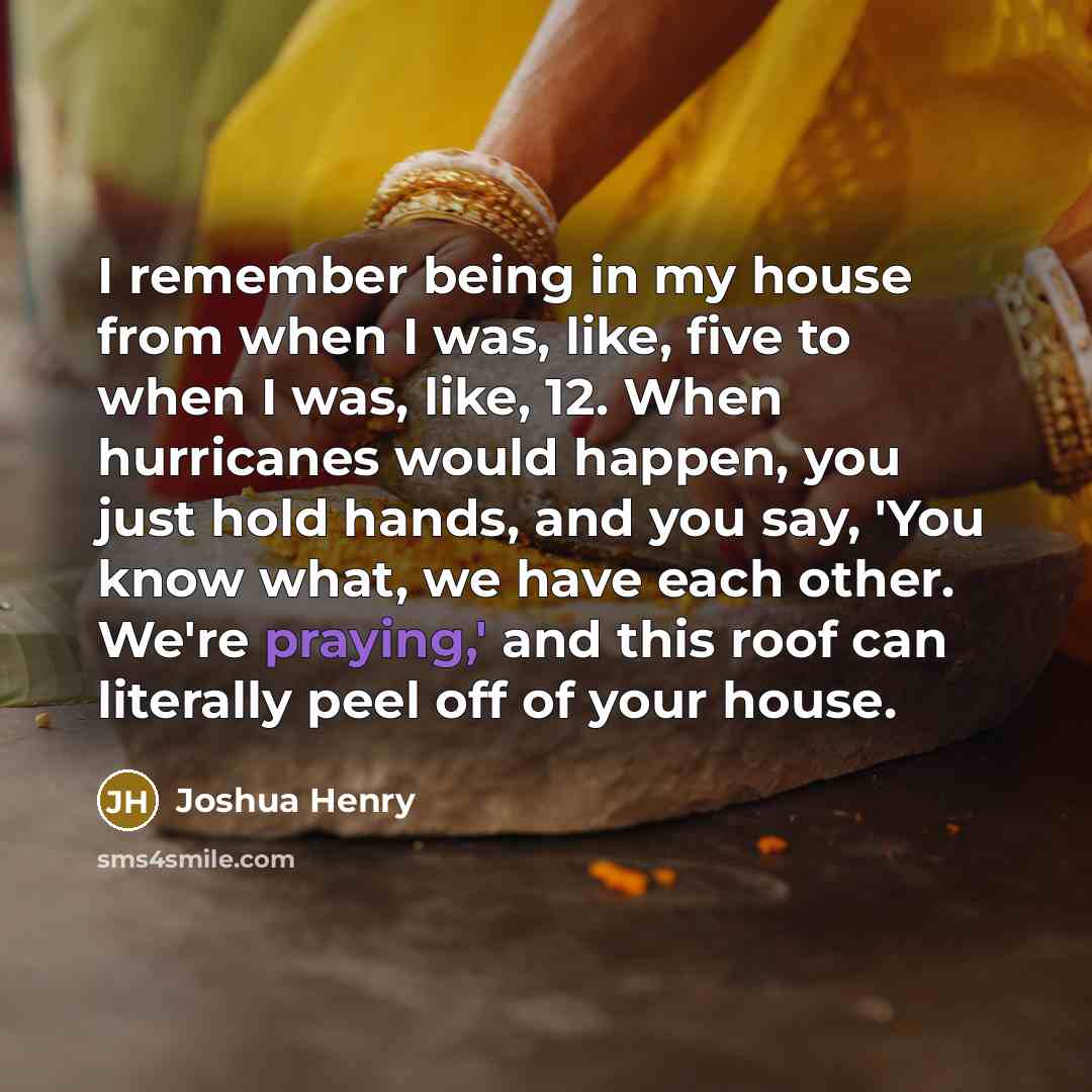 “I remember being in my house from when I was, like, five to when I was, like, 12. When hurricanes would happen, you just hold hands, and you say, 'You know what, we have each other. We're praying,' and this roof can literally peel off of your house.” quote by Joshua Henry