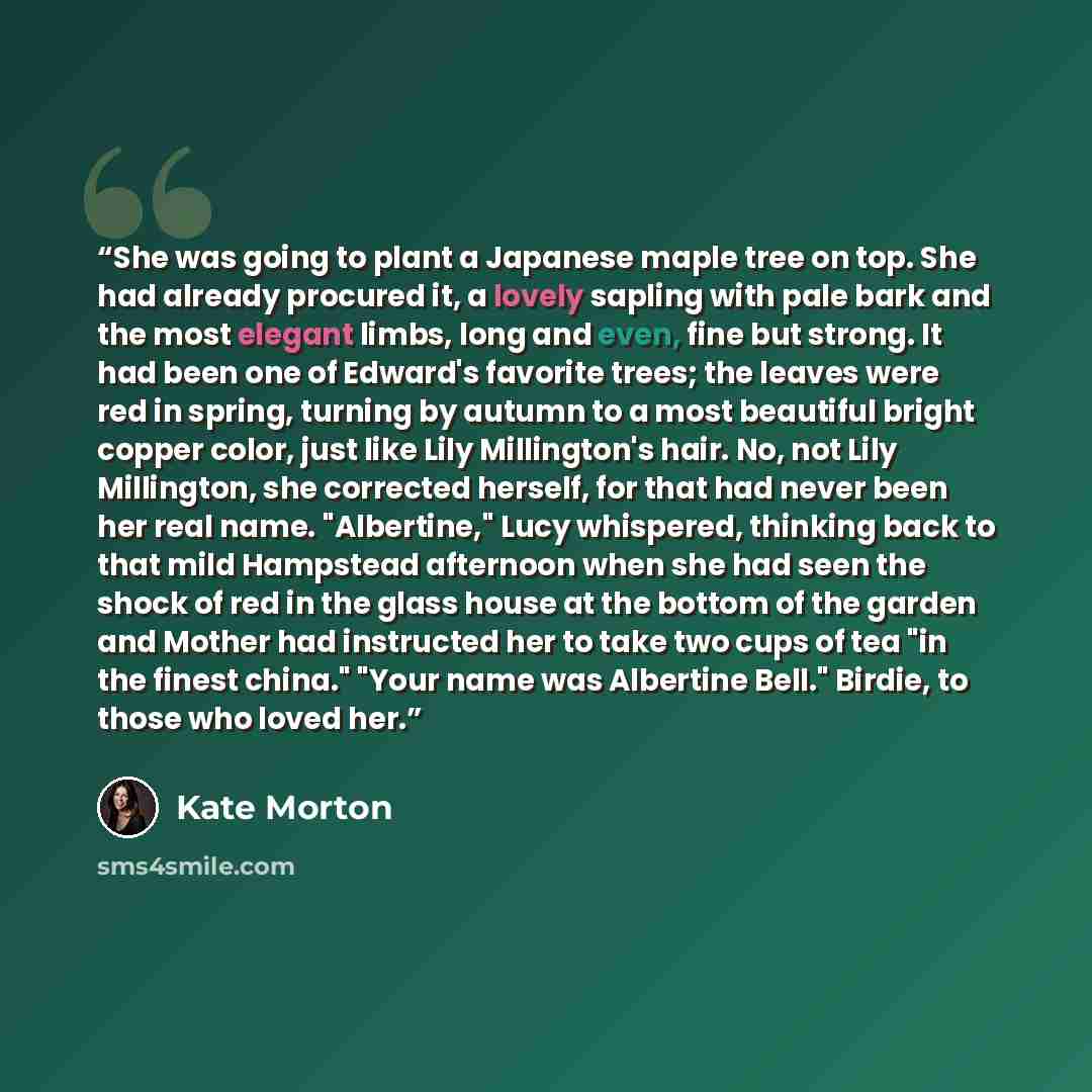 “She was going to plant a Japanese maple tree on top. She had already procured it, a lovely sapling with pale bark and the most elegant limbs, long and even, fine but strong. It had been one of Edward's favorite trees; the leaves were red in spring, turning by autumn to a most beautiful bright…” quote by Kate Morton