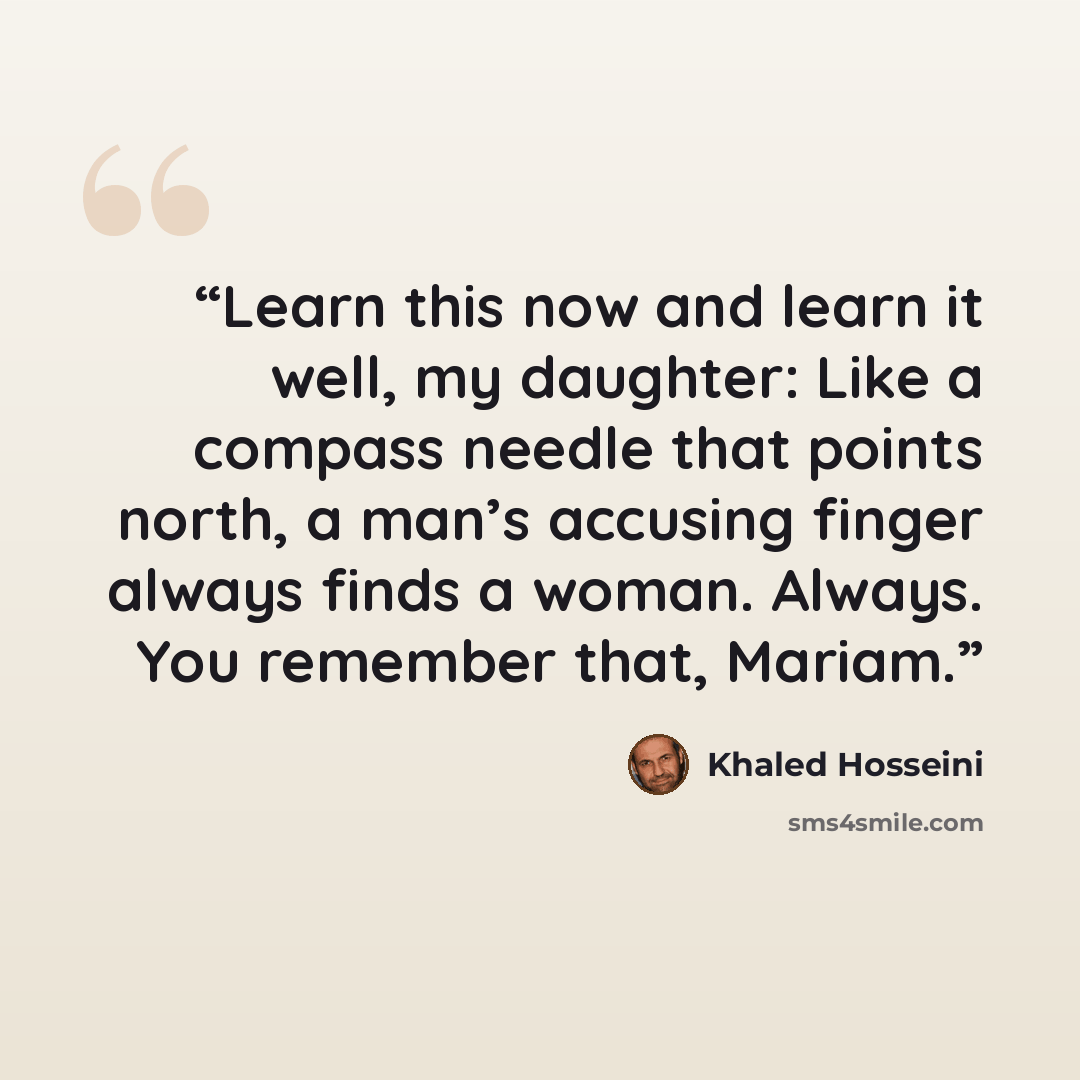 “Learn this now and learn it well, my daughter: Like a compass needle that points north, a man’s accusing finger always finds a woman. Always. You remember that, Mariam.” quote by Khaled Hosseini