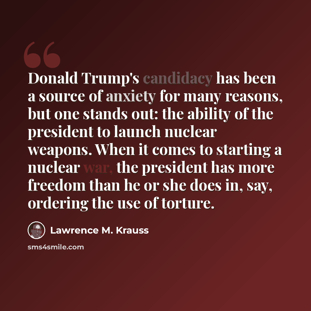 “Donald Trump's candidacy has been a source of anxiety for many reasons, but one stands out: the ability of the president to launch nuclear weapons. When it comes to starting a nuclear war, the president has more freedom than he or she does in, say, ordering the use of torture.” quote by Lawrence M. Krauss