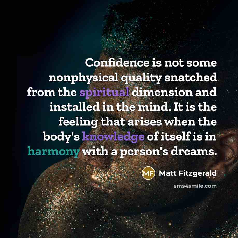 “Confidence is not some nonphysical quality snatched from the spiritual dimension and installed in the mind. It is the feeling that arises when the body's knowledge of itself is in harmony with a person's dreams.” quote by Matt Fitzgerald