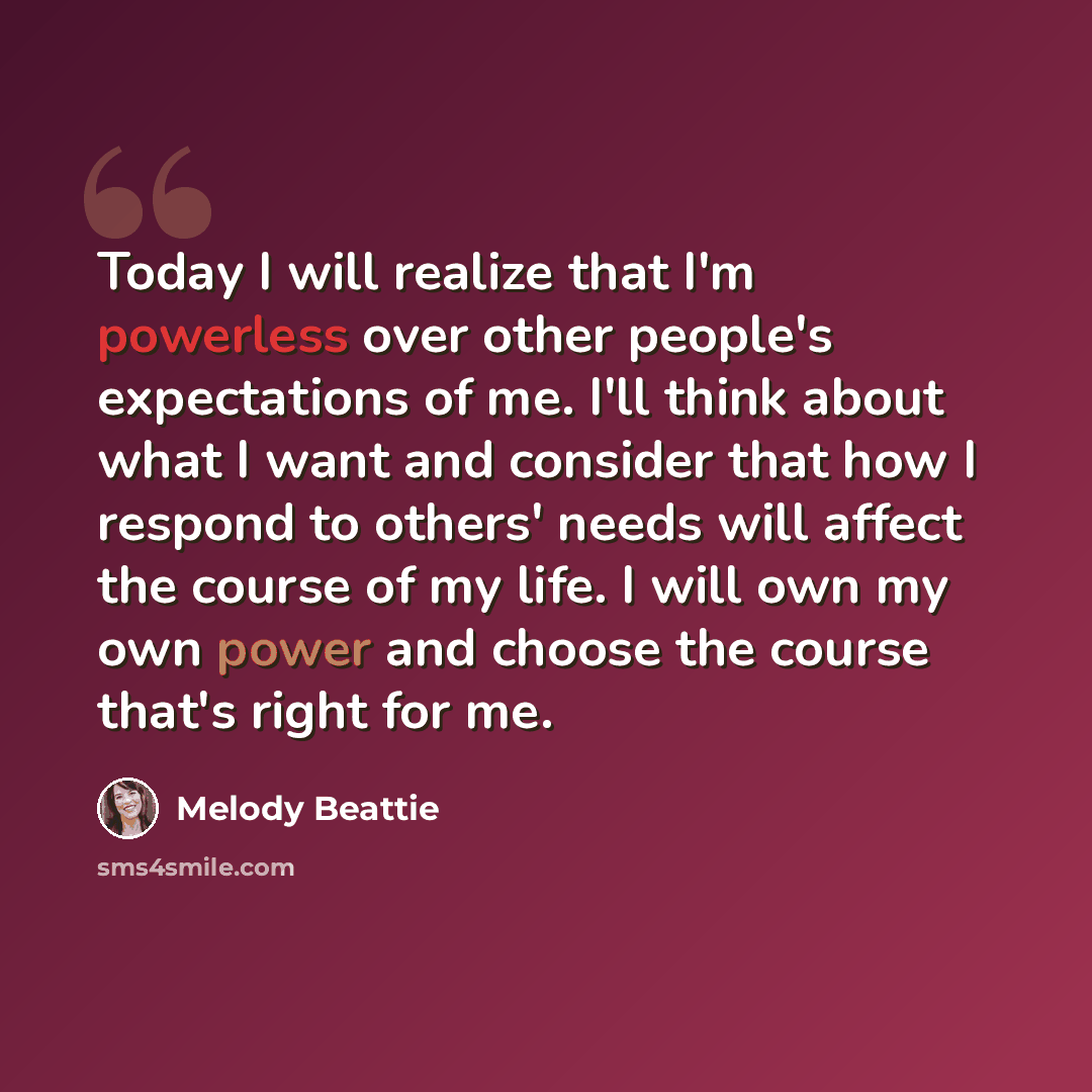 “Today I will realize that I'm powerless over other people's expectations of me. I'll think about what I want and consider that how I respond to others' needs will affect the course of my life. I will own my own power and choose the course that's right for me.” quote by Melody Beattie