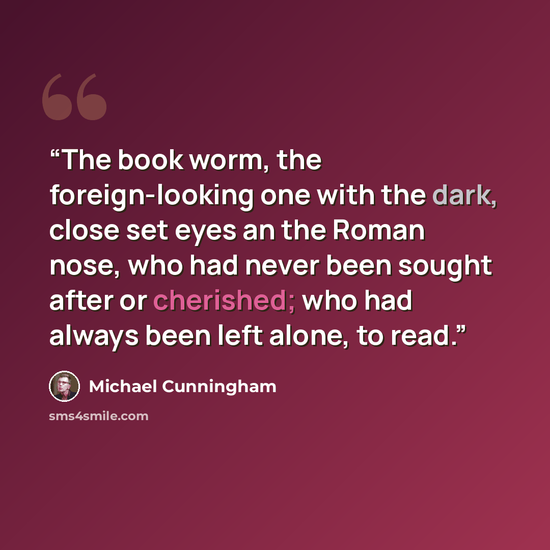 “The book worm, the foreign-looking one with the dark, close set eyes an the Roman nose, who had never been sought after or cherished; who had always been left alone, to read.” quote by Michael Cunningham