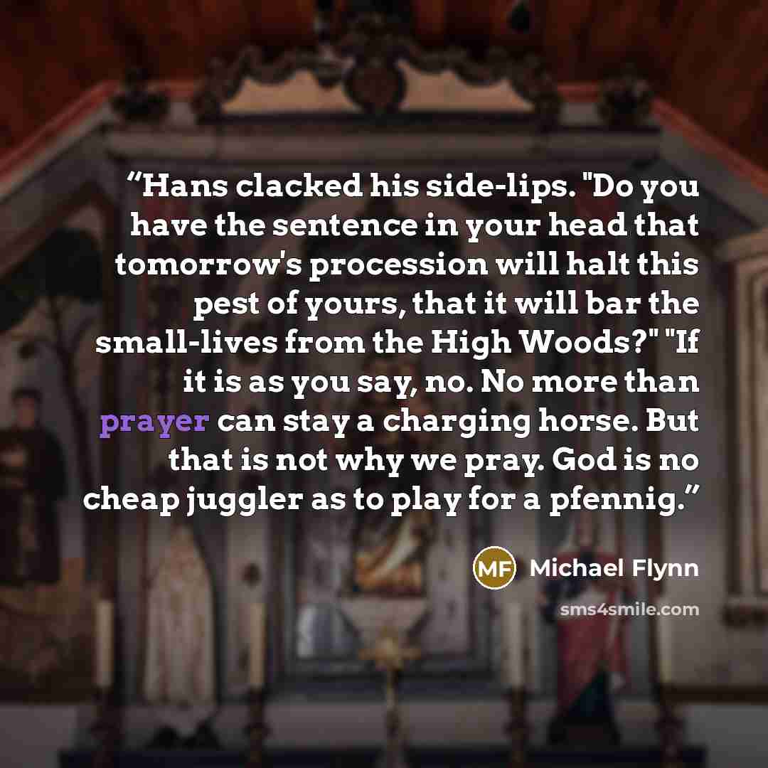 “Hans clacked his side-lips. "Do you have the sentence in your head that tomorrow's procession will halt this pest of yours, that it will bar the small-lives from the High Woods?" "If it is as you say, no. No more than prayer can stay a charging horse. But that is not why we pray. God is no cheap…” quote by Michael Flynn