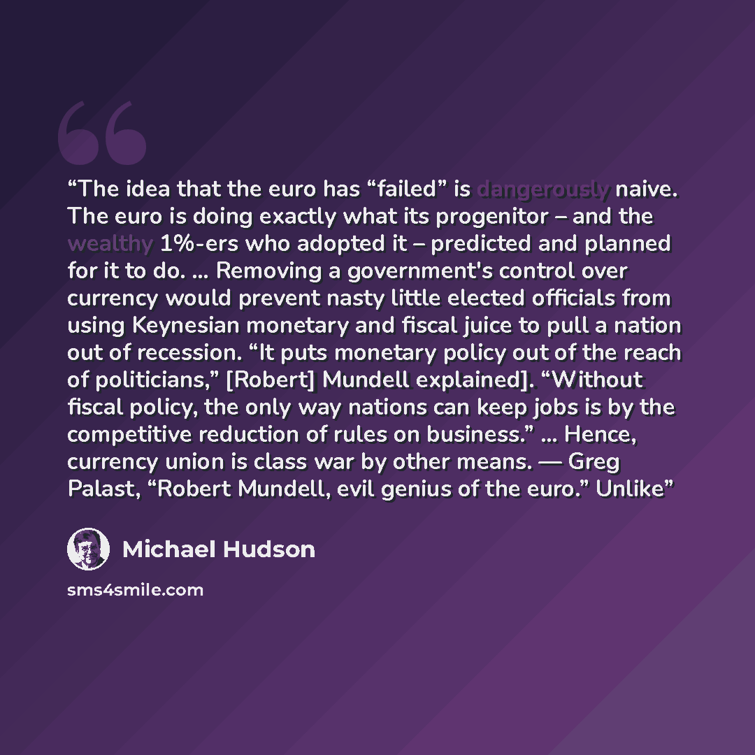 “The idea that the euro has “failed” is dangerously naive. The euro is doing exactly what its progenitor – and the wealthy 1%-ers who adopted it – predicted and planned for it to do. … Removing a government's control over currency would prevent nasty little elected officials from using Keynesian…” quote by Michael Hudson