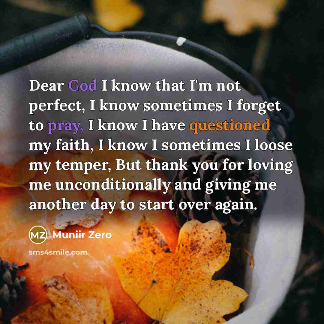 “Dear God I know that I'm not perfect, I know sometimes I forget to pray, I know I have questioned my faith, I know I sometimes I loose my temper, But thank you for loving me unconditionally and giving me another day to start over again.” quote by Muniir Zero