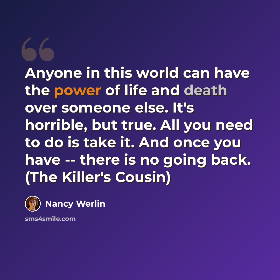 “Anyone in this world can have the power of life and death over someone else. It's horrible, but true. All you need to do is take it. And once you have -- there is no going back. (The Killer's Cousin)” quote by Nancy Werlin