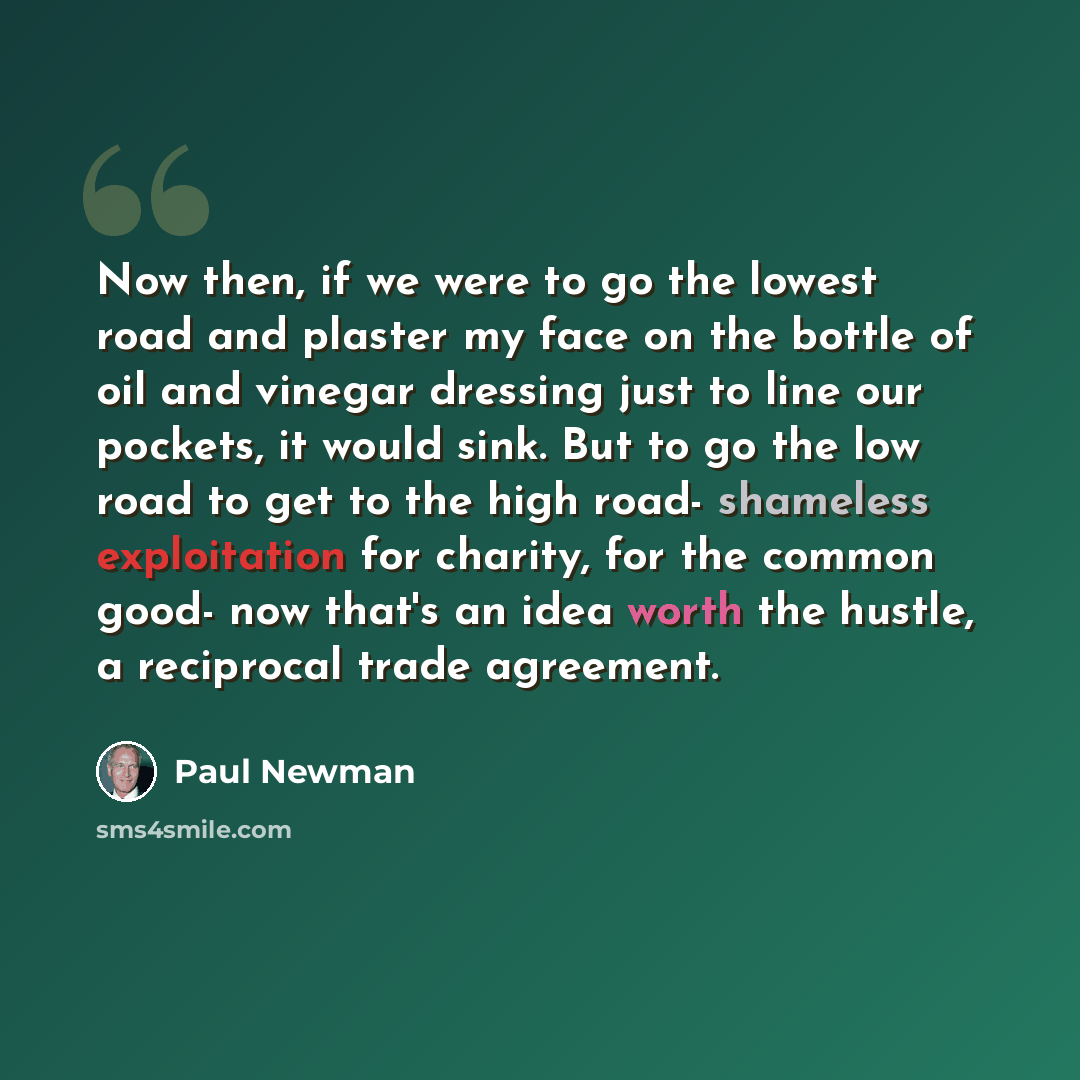 “Now then, if we were to go the lowest road and plaster my face on the bottle of oil and vinegar dressing just to line our pockets, it would sink. But to go the low road to get to the high road- shameless exploitation for charity, for the common good- now that's an idea worth the hustle, a…” quote by Paul Newman