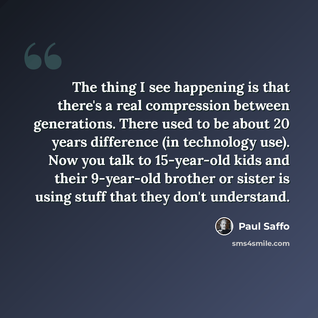 “The thing I see happening is that there's a real compression between generations. There used to be about 20 years difference (in technology use). Now you talk to 15-year-old kids and their 9-year-old brother or sister is using stuff that they don't understand.” quote by Paul Saffo