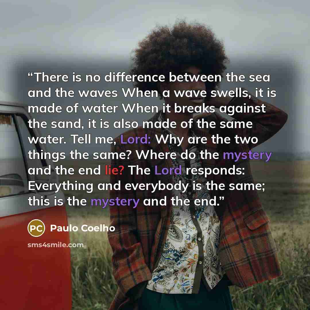 “There is no difference between the sea and the waves When a wave swells, it is made of water When it breaks against the sand, it is also made of the same water. Tell me, Lord: Why are the two things the same? Where do the mystery and the end lie? The Lord responds: Everything and everybody is the…” quote by Paulo Coelho